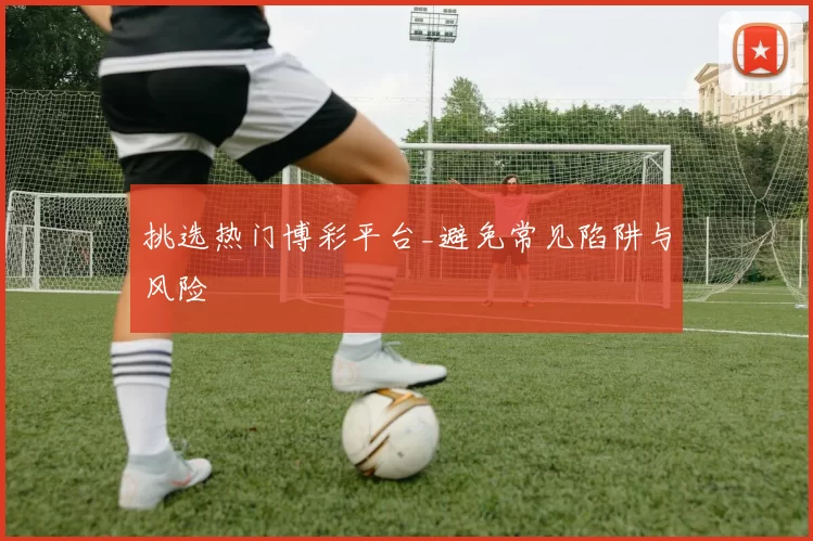 挑选热门博彩平台_避免常见陷阱与风险